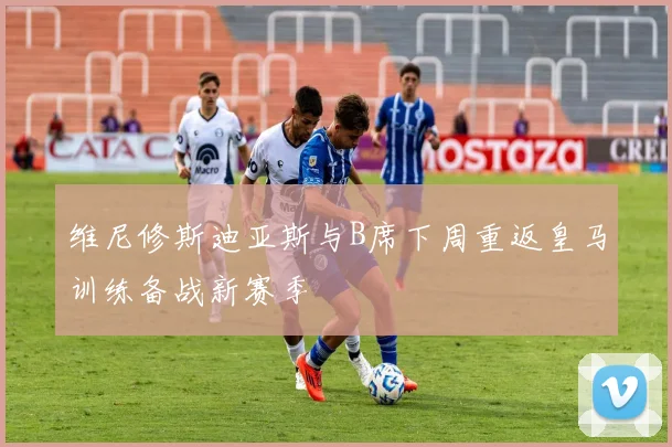 维尼修斯迪亚斯与B席下周重返皇马训练备战新赛季
