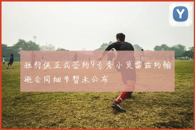 独行侠正式签约9号秀小莫雷兹约翰逊合同细节暂未公布