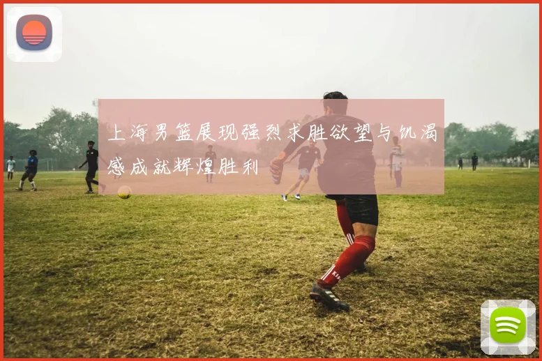 上海男篮展现强烈求胜欲望与饥渴感成就辉煌胜利