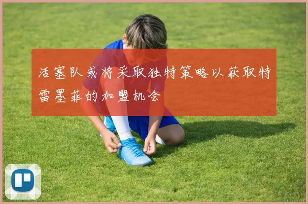 活塞队或将采取独特策略以获取特雷墨菲的加盟机会