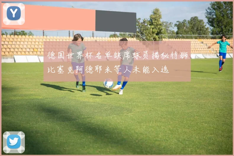 德国世界杯名单缺席球员揭秘特狮比塞克阿德耶米等人未能入选