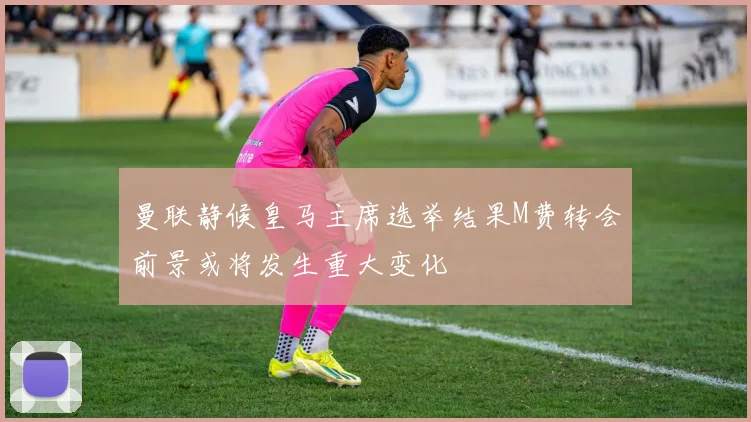 曼联静候皇马主席选举结果M费转会前景或将发生重大变化