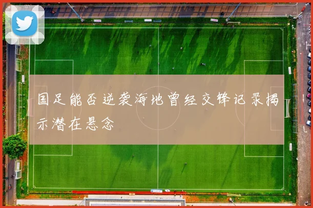 国足能否逆袭海地曾经交锋记录揭示潜在悬念