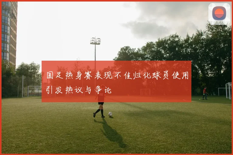 国足热身赛表现不佳归化球员使用引发热议与争论