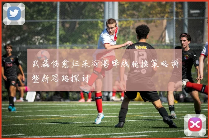 武磊伤愈归来海港锋线轮换策略调整新思路探讨