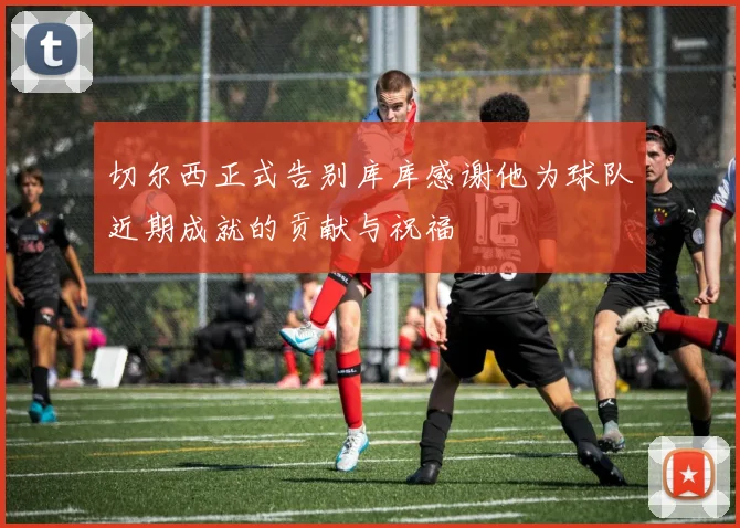 切尔西正式告别库库感谢他为球队近期成就的贡献与祝福