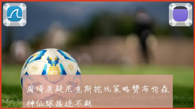 周琦质疑尼克斯挖坑策略赞布伦森神仙球接连不断