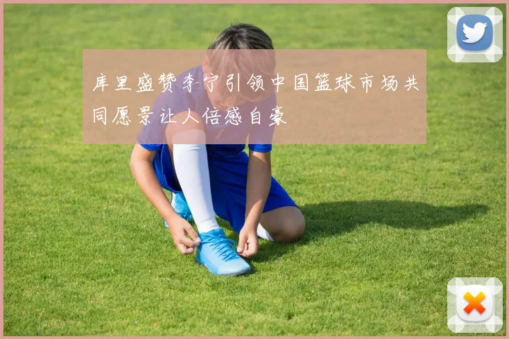 库里盛赞李宁引领中国篮球市场共同愿景让人倍感自豪