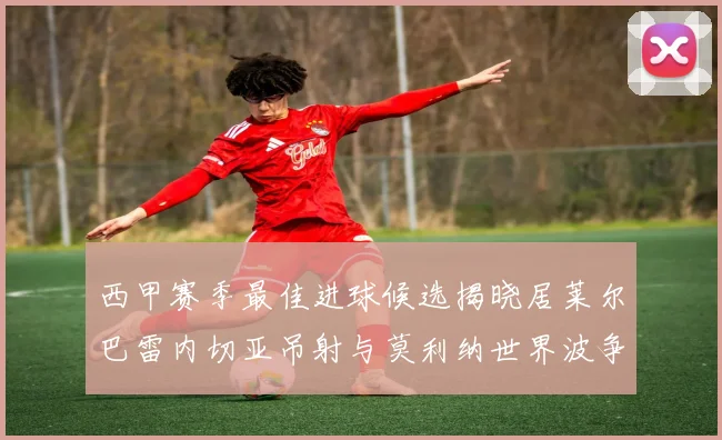 西甲赛季最佳进球候选揭晓居莱尔巴雷内切亚吊射与莫利纳世界波争辉