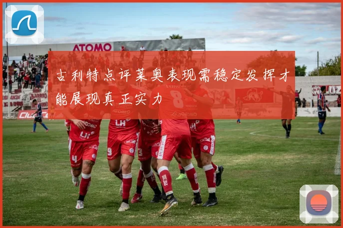 古利特点评莱奥表现需稳定发挥才能展现真正实力