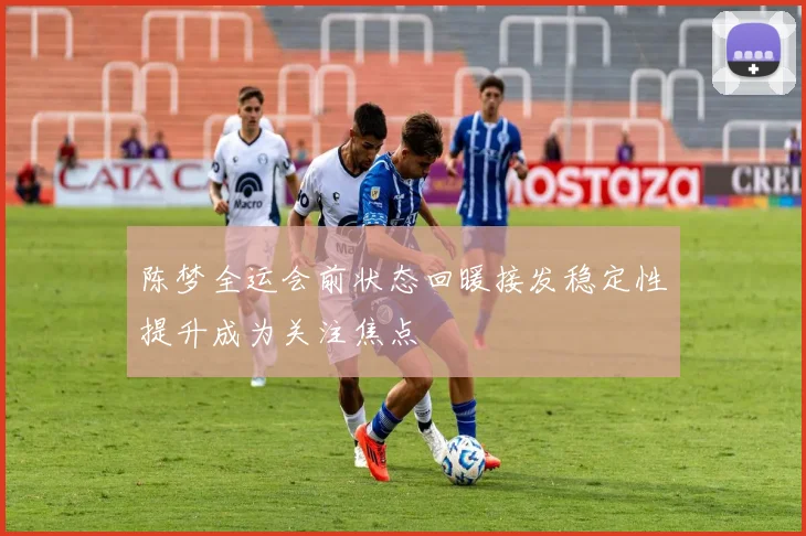 陈梦全运会前状态回暖接发稳定性提升成为关注焦点