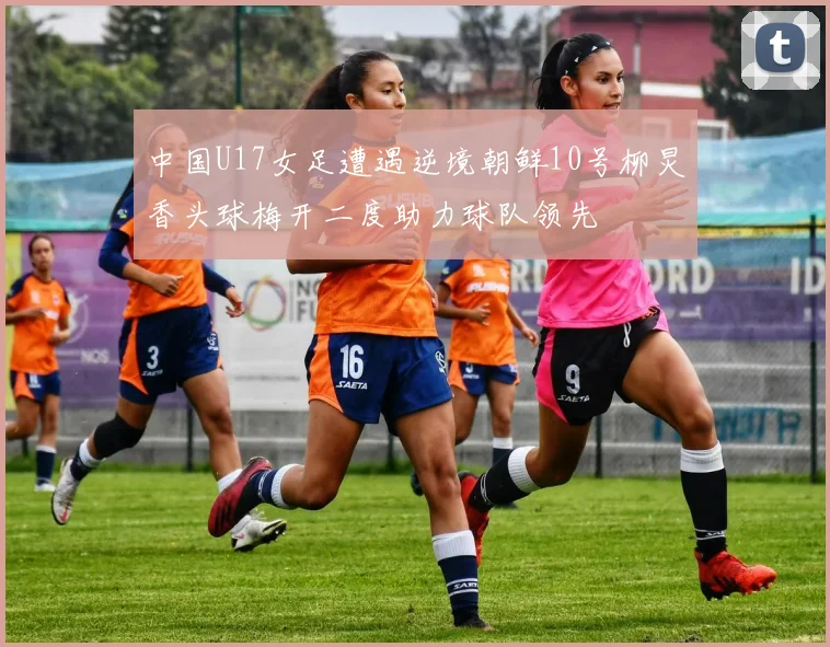 中国U17女足遭遇逆境朝鲜10号柳炅香头球梅开二度助力球队领先
