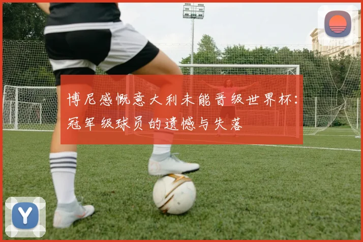 博尼感慨意大利未能晋级世界杯：冠军级球员的遗憾与失落