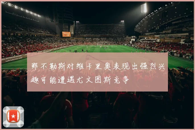 那不勒斯对维卡里奥表现出强烈兴趣可能遭遇尤文图斯竞争