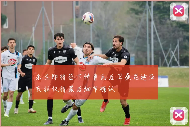米兰即将签下特鲁瓦后卫桑昆迪亚瓦拉仅待最后细节确认