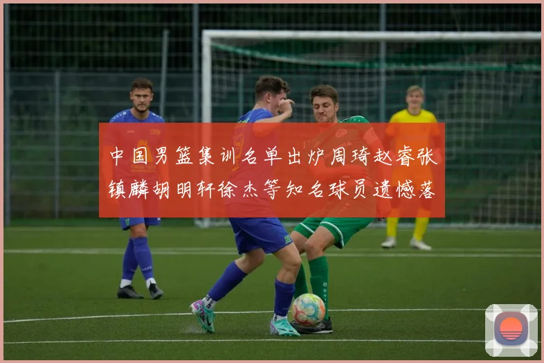 中国男篮集训名单出炉周琦赵睿张镇麟胡明轩徐杰等知名球员遗憾落选