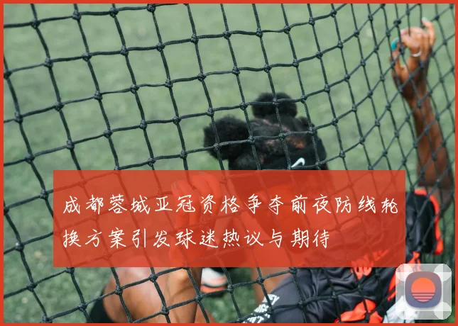 成都蓉城亚冠资格争夺前夜防线轮换方案引发球迷热议与期待