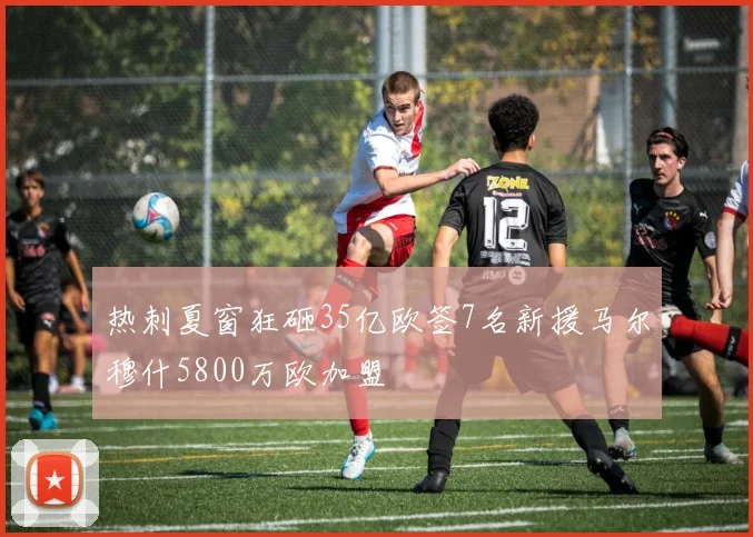 热刺夏窗狂砸35亿欧签7名新援马尔穆什5800万欧加盟
