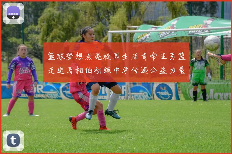 篮球梦想点亮校园生活肯帝亚男篮走进马相伯初级中学传递公益力量
