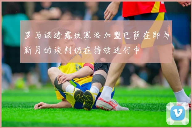 罗马诺透露坎塞洛加盟巴萨在即与新月的谈判仍在持续进行中
