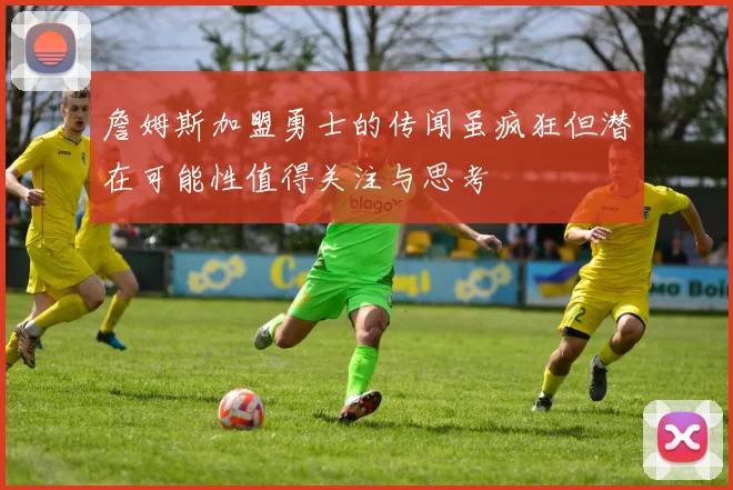 詹姆斯加盟勇士的传闻虽疯狂但潜在可能性值得关注与思考