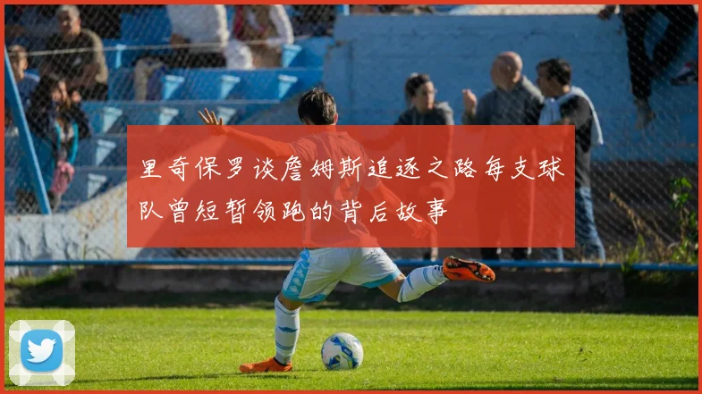 里奇保罗谈詹姆斯追逐之路每支球队曾短暂领跑的背后故事