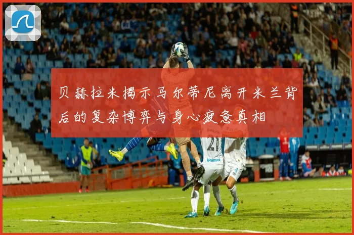 贝赫拉米揭示马尔蒂尼离开米兰背后的复杂博弈与身心疲惫真相