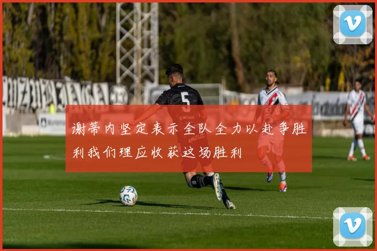 谢蒂内坚定表示全队全力以赴争胜利我们理应收获这场胜利