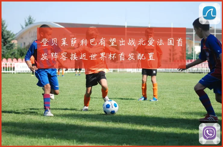 登贝莱萨利巴有望出战北爱法国首发阵容接近世界杯首发配置