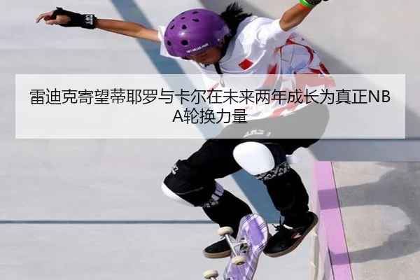 雷迪克寄望蒂耶罗与卡尔在未来两年成长为真正NBA轮换力量